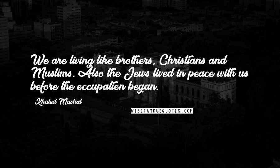 Khaled Mashal Quotes: We are living like brothers, Christians and Muslims. Also the Jews lived in peace with us before the occupation began.