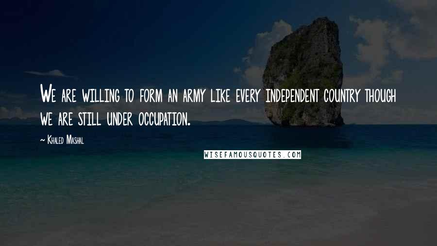 Khaled Mashal Quotes: We are willing to form an army like every independent country though we are still under occupation.