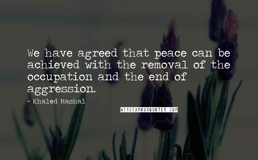 Khaled Mashal Quotes: We have agreed that peace can be achieved with the removal of the occupation and the end of aggression.