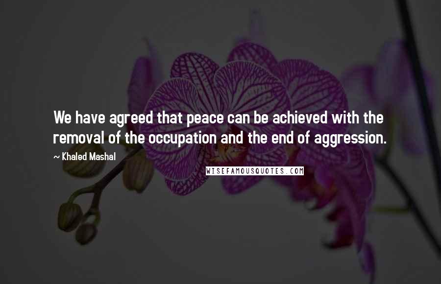 Khaled Mashal Quotes: We have agreed that peace can be achieved with the removal of the occupation and the end of aggression.