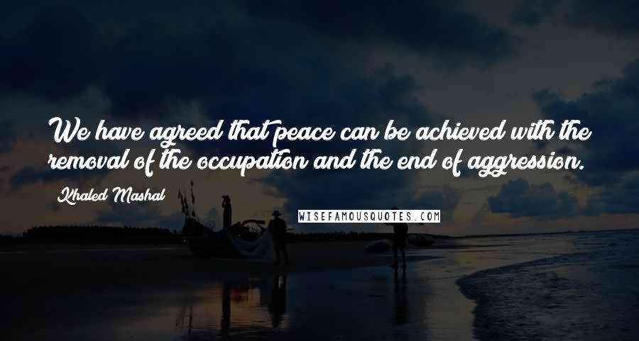 Khaled Mashal Quotes: We have agreed that peace can be achieved with the removal of the occupation and the end of aggression.