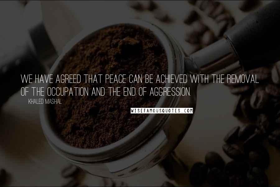 Khaled Mashal Quotes: We have agreed that peace can be achieved with the removal of the occupation and the end of aggression.