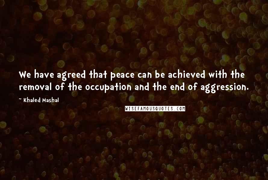 Khaled Mashal Quotes: We have agreed that peace can be achieved with the removal of the occupation and the end of aggression.