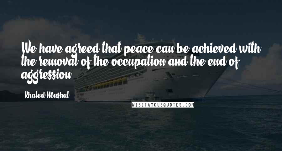 Khaled Mashal Quotes: We have agreed that peace can be achieved with the removal of the occupation and the end of aggression.