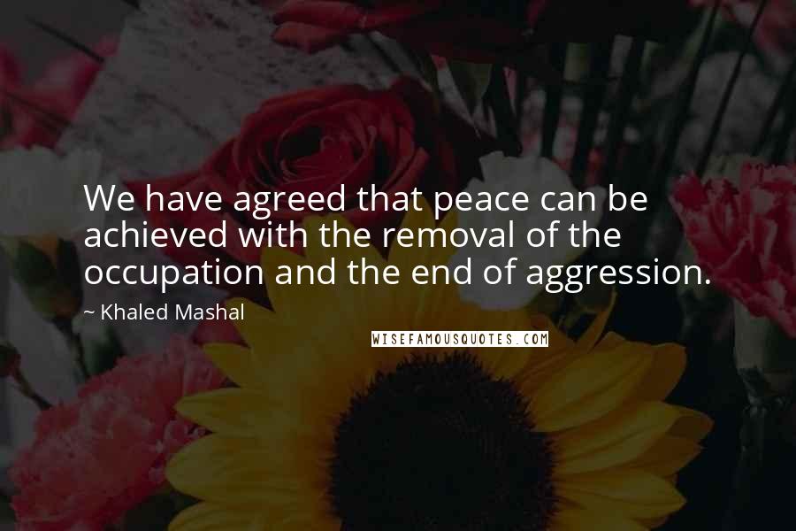 Khaled Mashal Quotes: We have agreed that peace can be achieved with the removal of the occupation and the end of aggression.