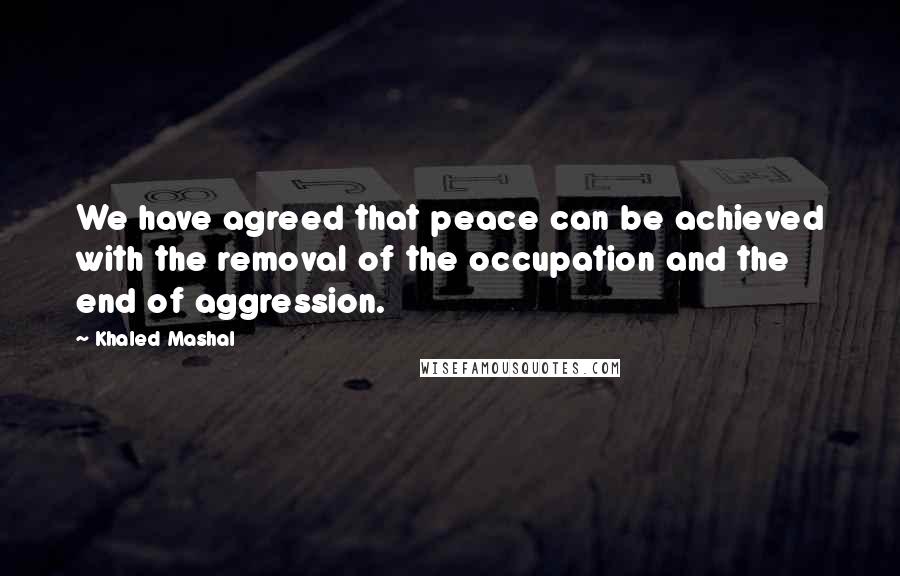 Khaled Mashal Quotes: We have agreed that peace can be achieved with the removal of the occupation and the end of aggression.