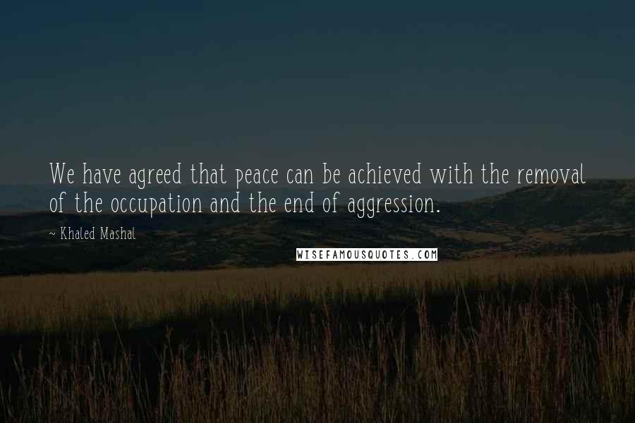 Khaled Mashal Quotes: We have agreed that peace can be achieved with the removal of the occupation and the end of aggression.