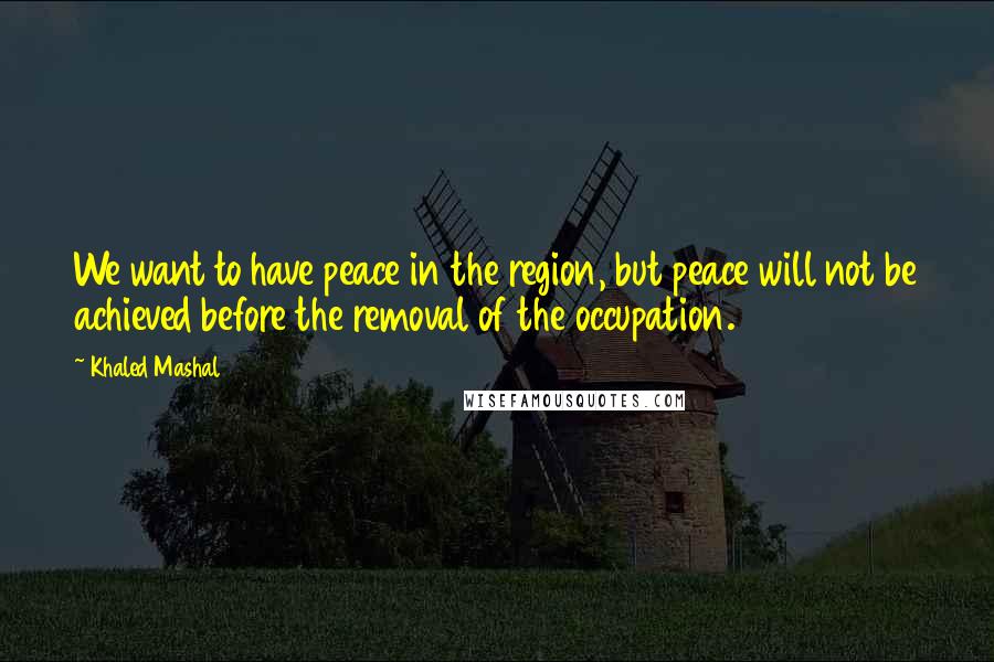Khaled Mashal Quotes: We want to have peace in the region, but peace will not be achieved before the removal of the occupation.