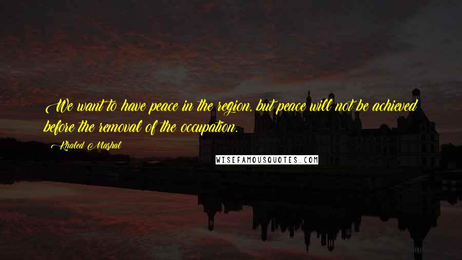 Khaled Mashal Quotes: We want to have peace in the region, but peace will not be achieved before the removal of the occupation.