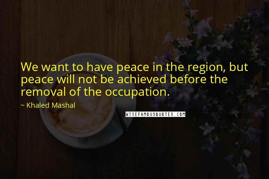 Khaled Mashal Quotes: We want to have peace in the region, but peace will not be achieved before the removal of the occupation.