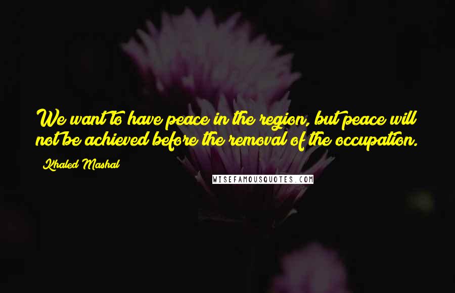 Khaled Mashal Quotes: We want to have peace in the region, but peace will not be achieved before the removal of the occupation.