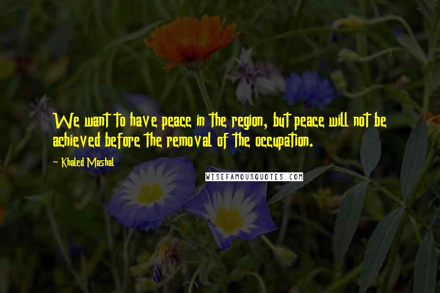 Khaled Mashal Quotes: We want to have peace in the region, but peace will not be achieved before the removal of the occupation.