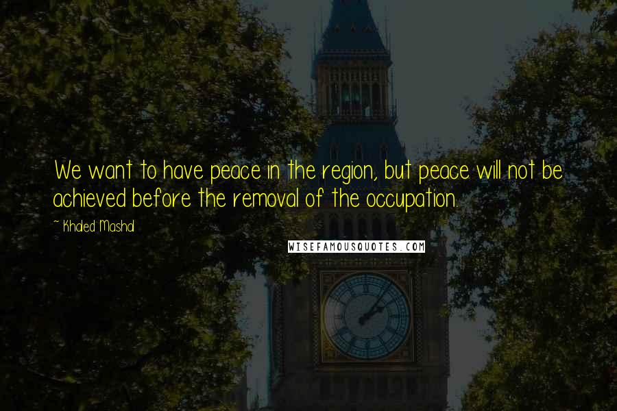 Khaled Mashal Quotes: We want to have peace in the region, but peace will not be achieved before the removal of the occupation.