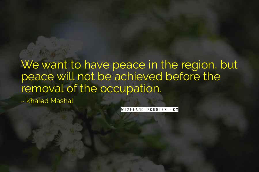 Khaled Mashal Quotes: We want to have peace in the region, but peace will not be achieved before the removal of the occupation.