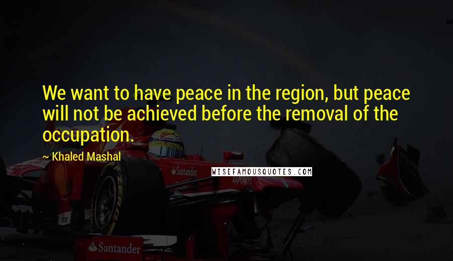Khaled Mashal Quotes: We want to have peace in the region, but peace will not be achieved before the removal of the occupation.
