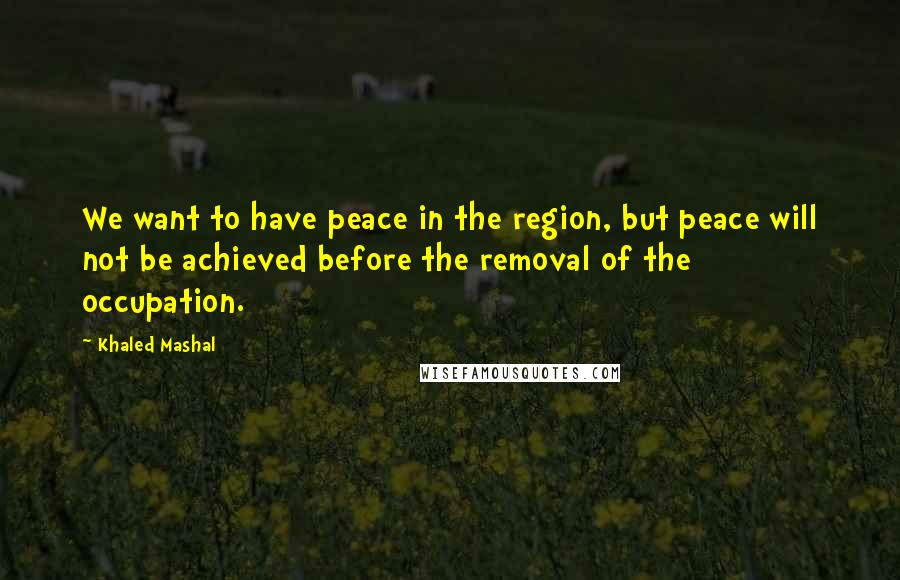 Khaled Mashal Quotes: We want to have peace in the region, but peace will not be achieved before the removal of the occupation.
