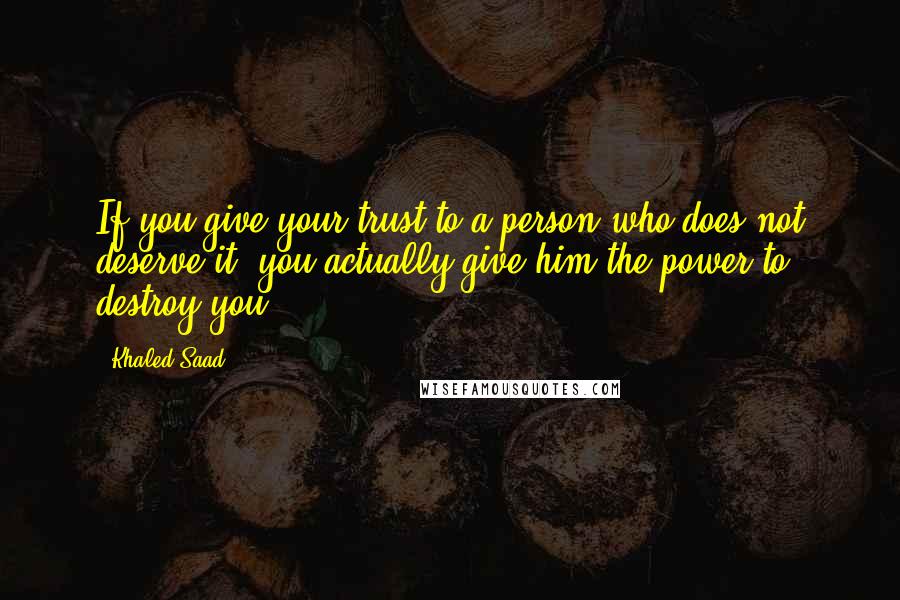 Khaled Saad Quotes: If you give your trust to a person who does not deserve it, you actually give him the power to destroy you.