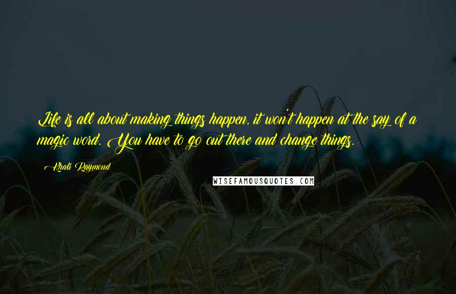 Khali Raymond Quotes: Life is all about making things happen, it won't happen at the say of a magic word. You have to go out there and change things.