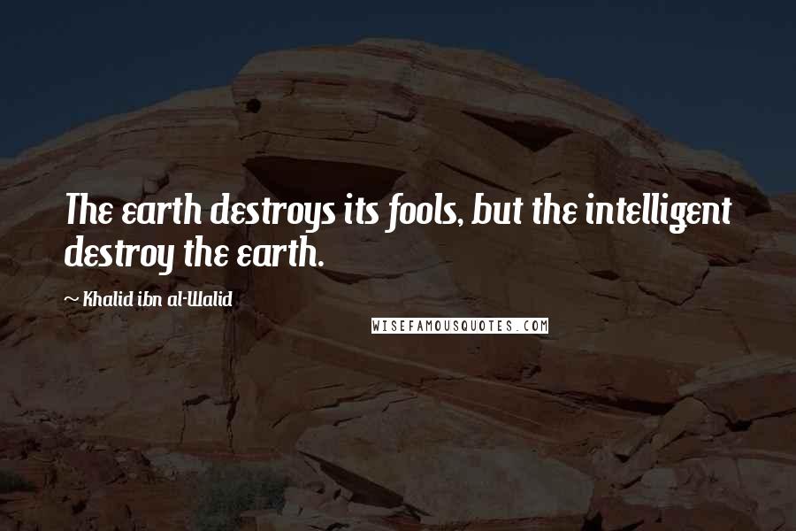 Khalid Ibn Al-Walid Quotes: The earth destroys its fools, but the intelligent destroy the earth.