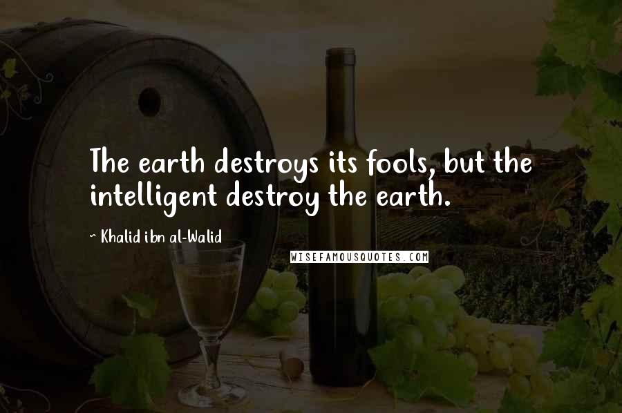 Khalid Ibn Al-Walid Quotes: The earth destroys its fools, but the intelligent destroy the earth.