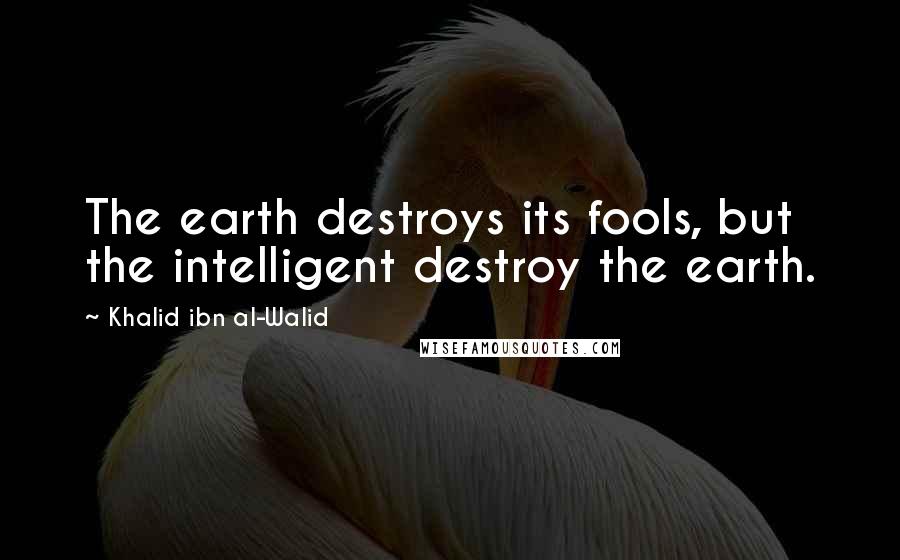 Khalid Ibn Al-Walid Quotes: The earth destroys its fools, but the intelligent destroy the earth.