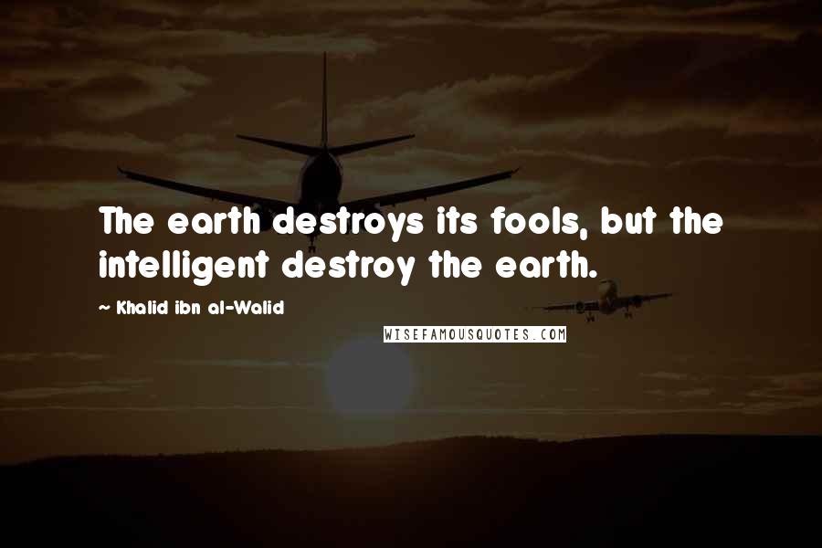 Khalid Ibn Al-Walid Quotes: The earth destroys its fools, but the intelligent destroy the earth.