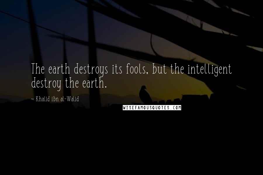 Khalid Ibn Al-Walid Quotes: The earth destroys its fools, but the intelligent destroy the earth.