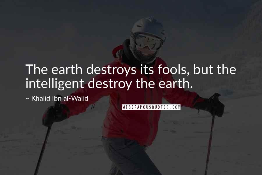 Khalid Ibn Al-Walid Quotes: The earth destroys its fools, but the intelligent destroy the earth.