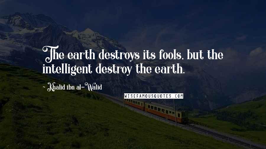 Khalid Ibn Al-Walid Quotes: The earth destroys its fools, but the intelligent destroy the earth.