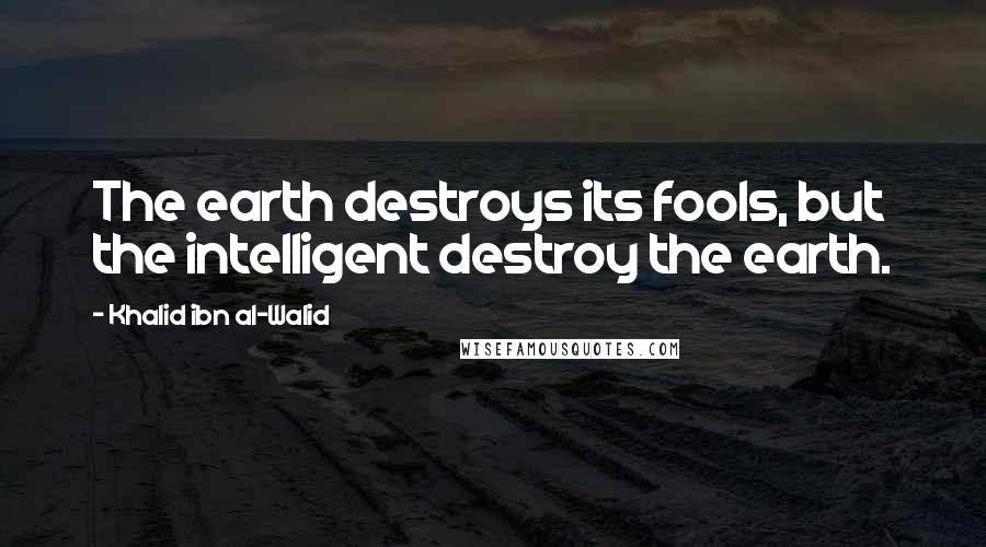 Khalid Ibn Al-Walid Quotes: The earth destroys its fools, but the intelligent destroy the earth.