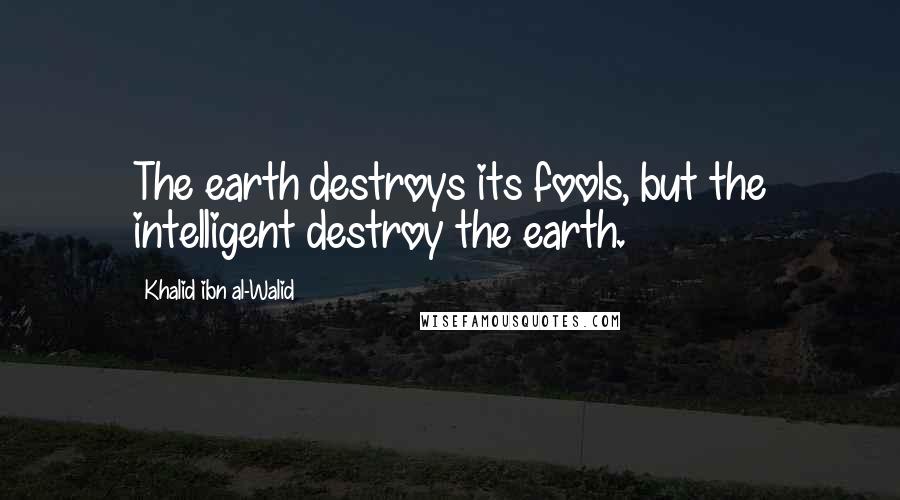 Khalid Ibn Al-Walid Quotes: The earth destroys its fools, but the intelligent destroy the earth.