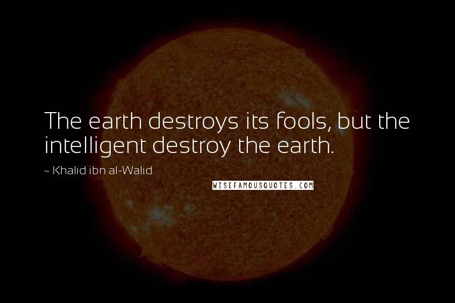 Khalid Ibn Al-Walid Quotes: The earth destroys its fools, but the intelligent destroy the earth.