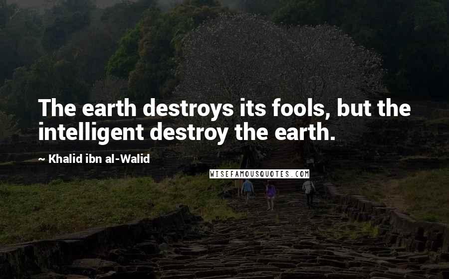 Khalid Ibn Al-Walid Quotes: The earth destroys its fools, but the intelligent destroy the earth.