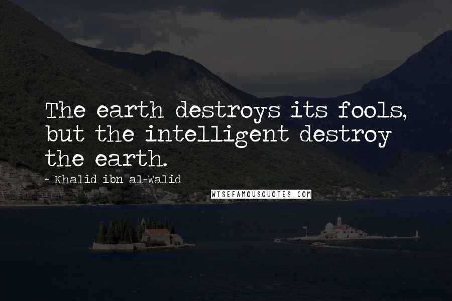 Khalid Ibn Al-Walid Quotes: The earth destroys its fools, but the intelligent destroy the earth.