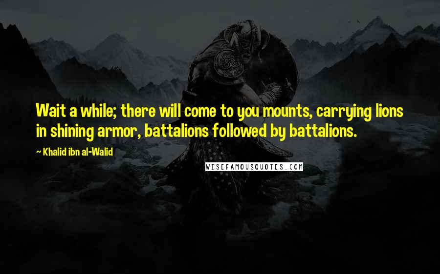 Khalid Ibn Al-Walid Quotes: Wait a while; there will come to you mounts, carrying lions in shining armor, battalions followed by battalions.