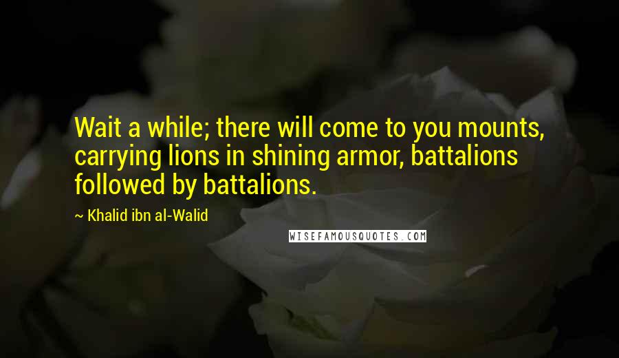 Khalid Ibn Al-Walid Quotes: Wait a while; there will come to you mounts, carrying lions in shining armor, battalions followed by battalions.