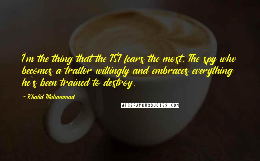 Khalid Muhammad Quotes: I'm the thing that the ISI fears the most. The spy who becomes a traitor willingly and embraces everything he's been trained to destroy.