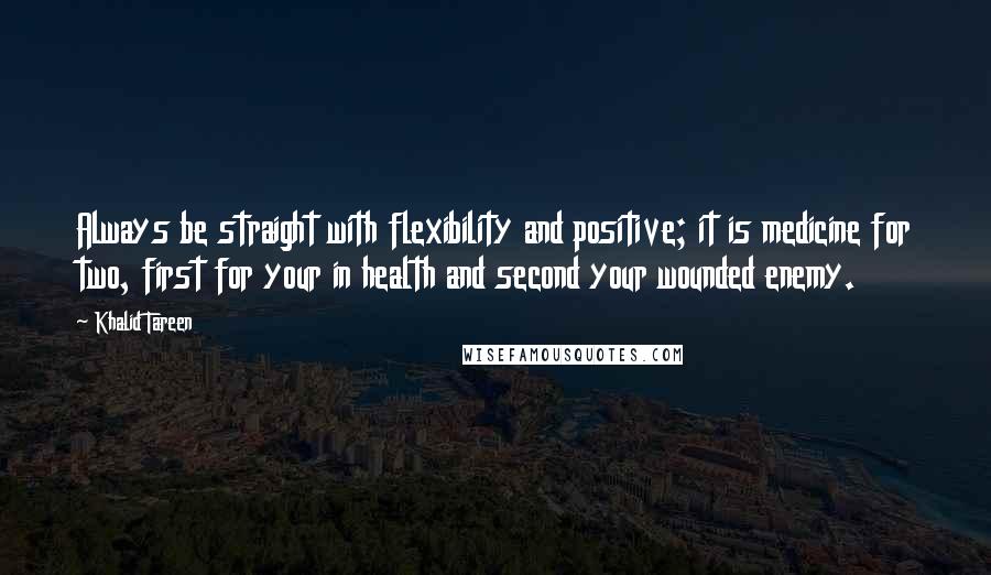 Khalid Tareen Quotes: Always be straight with flexibility and positive; it is medicine for two, first for your in health and second your wounded enemy.