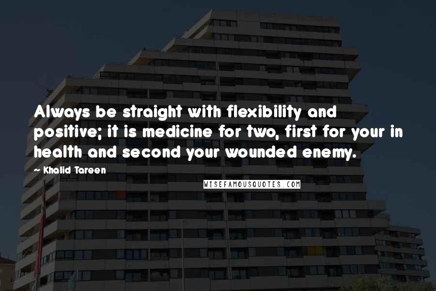 Khalid Tareen Quotes: Always be straight with flexibility and positive; it is medicine for two, first for your in health and second your wounded enemy.
