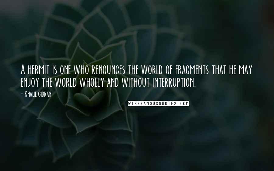 Khalil Gibran Quotes: A hermit is one who renounces the world of fragments that he may enjoy the world wholly and without interruption.