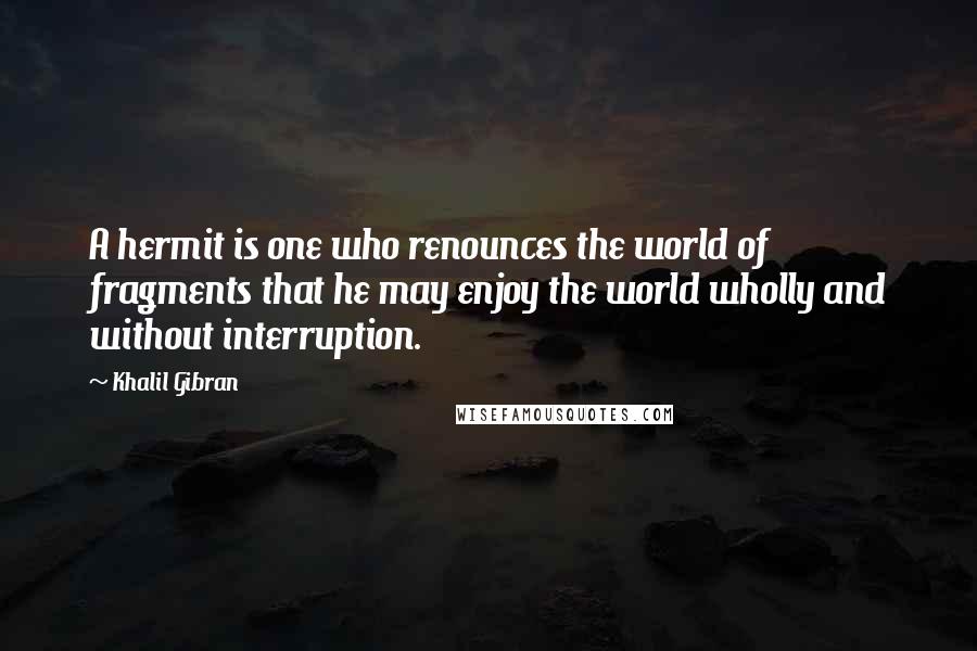 Khalil Gibran Quotes: A hermit is one who renounces the world of fragments that he may enjoy the world wholly and without interruption.