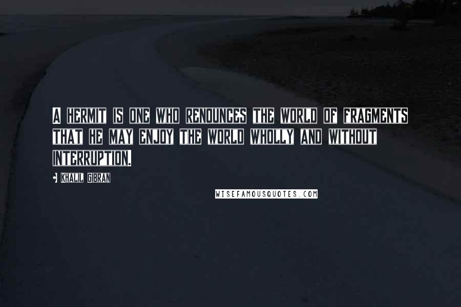 Khalil Gibran Quotes: A hermit is one who renounces the world of fragments that he may enjoy the world wholly and without interruption.