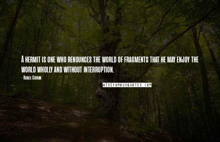 Khalil Gibran Quotes: A hermit is one who renounces the world of fragments that he may enjoy the world wholly and without interruption.