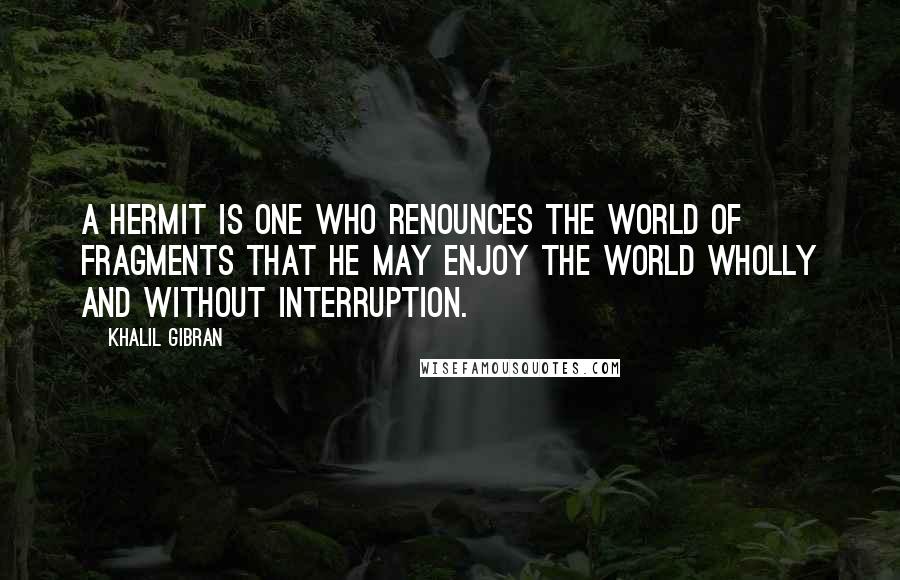 Khalil Gibran Quotes: A hermit is one who renounces the world of fragments that he may enjoy the world wholly and without interruption.