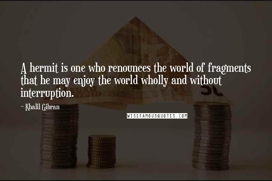 Khalil Gibran Quotes: A hermit is one who renounces the world of fragments that he may enjoy the world wholly and without interruption.