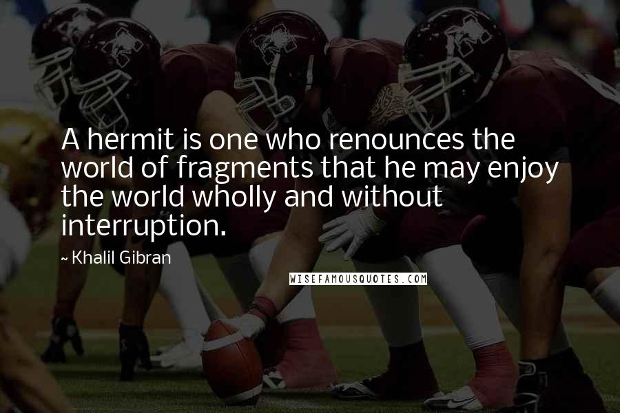 Khalil Gibran Quotes: A hermit is one who renounces the world of fragments that he may enjoy the world wholly and without interruption.