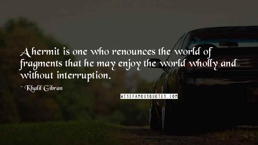 Khalil Gibran Quotes: A hermit is one who renounces the world of fragments that he may enjoy the world wholly and without interruption.