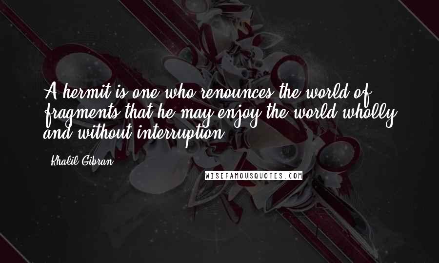 Khalil Gibran Quotes: A hermit is one who renounces the world of fragments that he may enjoy the world wholly and without interruption.