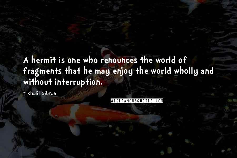 Khalil Gibran Quotes: A hermit is one who renounces the world of fragments that he may enjoy the world wholly and without interruption.