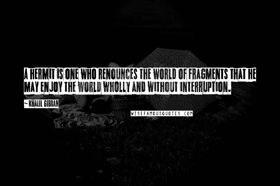 Khalil Gibran Quotes: A hermit is one who renounces the world of fragments that he may enjoy the world wholly and without interruption.